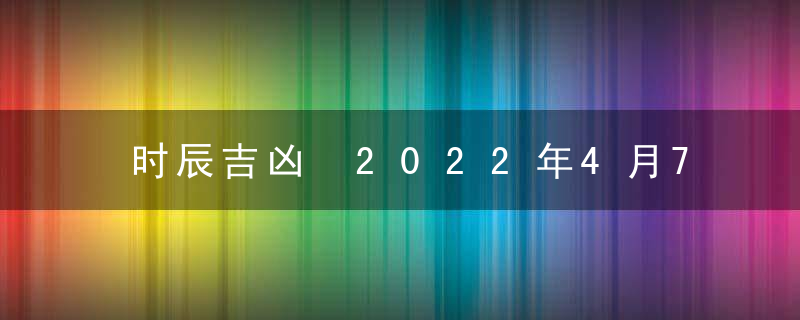 时辰吉凶 2022年4月7日是黄道吉日吗 几点吉利